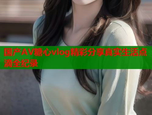 国产AV糖心vlog精彩分享真实生活点滴全纪录