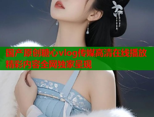 国产原创糖心vlog传媒高清在线播放精彩内容全网独家呈现