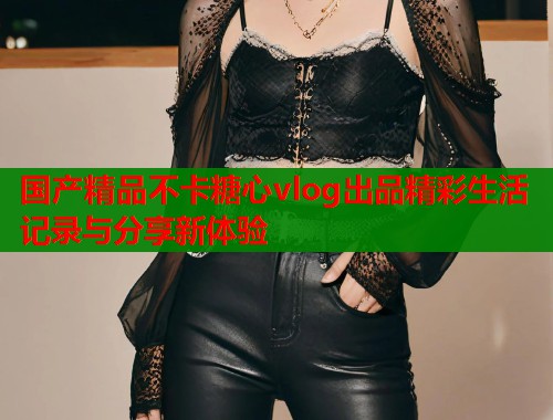 国产精品不卡糖心vlog出品精彩生活记录与分享新体验