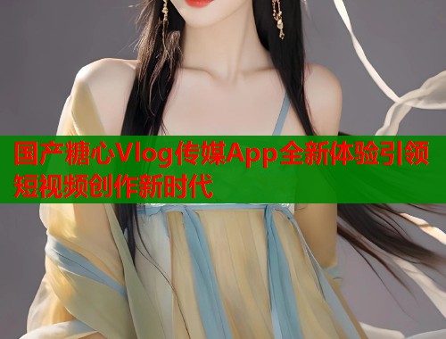 国产糖心Vlog传媒App全新体验引领短视频创作新时代