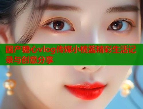 国产糖心vlog传媒小桃酱精彩生活记录与创意分享