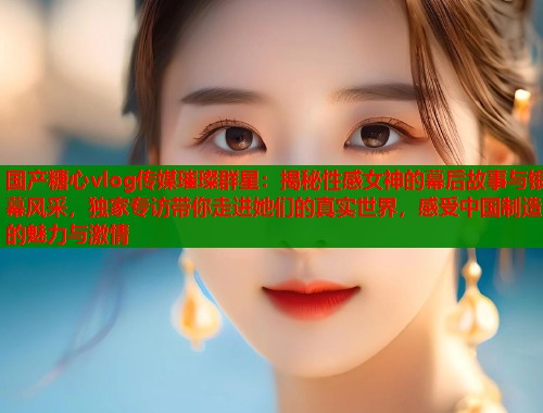 国产糖心vlog传媒璀璨群星：揭秘性感女神的幕后故事与银幕风采，独家专访带你走进她们的真实世界，感受中国制造的魅力与激情