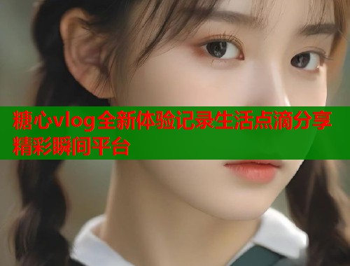 糖心vlog全新体验记录生活点滴分享精彩瞬间平台