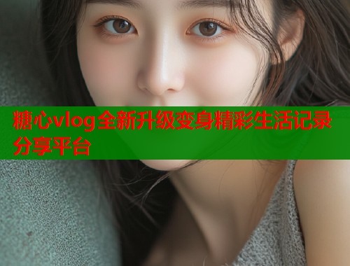 糖心vlog全新升级变身精彩生活记录分享平台