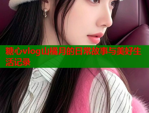 糖心vlog山橘月的日常故事与美好生活记录