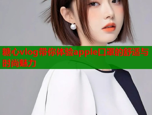 糖心vlog带你体验apple口罩的舒适与时尚魅力