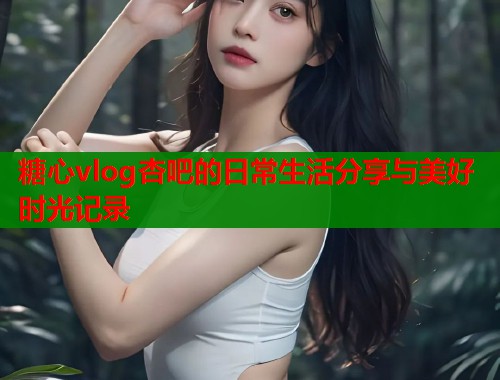 糖心vlog杏吧的日常生活分享与美好时光记录