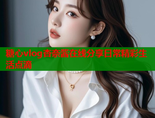 糖心vlog杏奈酱在线分享日常精彩生活点滴