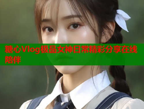 糖心Vlog极品女神日常精彩分享在线陪伴
