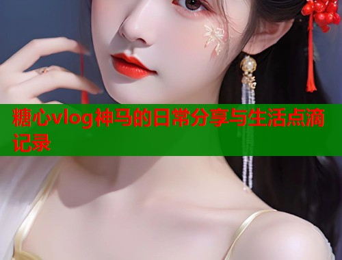 糖心vlog神马的日常分享与生活点滴记录