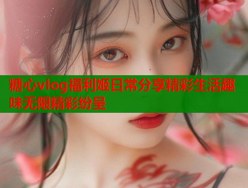 糖心vlog福利姬日常分享精彩生活趣味无限精彩纷呈