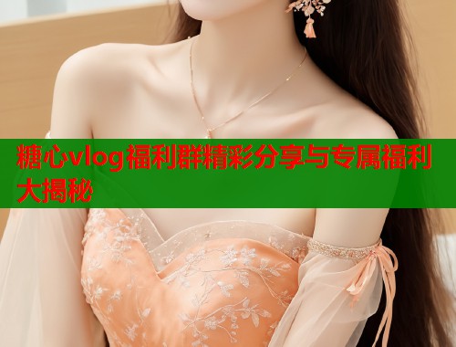 糖心vlog福利群精彩分享与专属福利大揭秘