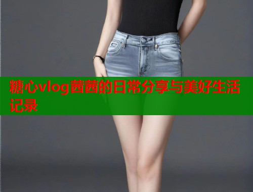 糖心vlog茜茜的日常分享与美好生活记录
