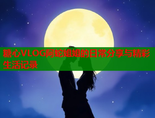 糖心VLOG阿蛇姐姐的日常分享与精彩生活记录