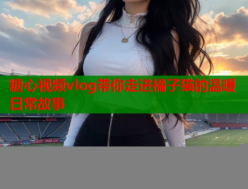 糖心视频vlog带你走进橘子猫的温暖日常故事