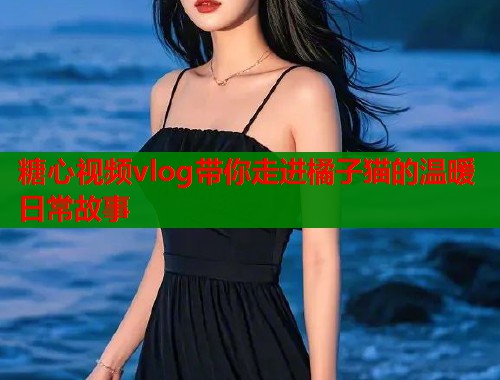 糖心视频vlog带你走进橘子猫的温暖日常故事