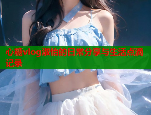 心糖vlog淑怡的日常分享与生活点滴记录