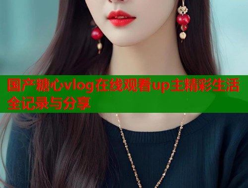 国产糖心vlog在线观看up主精彩生活全记录与分享