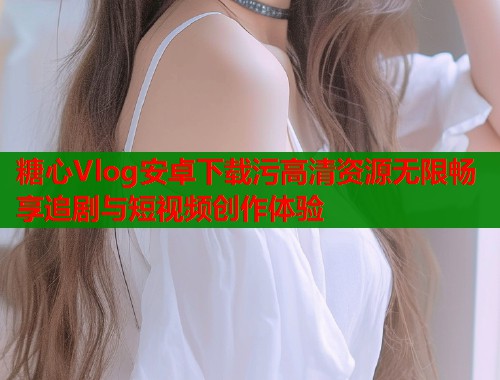 糖心Vlog安卓下载污高清资源无限畅享追剧与短视频创作体验