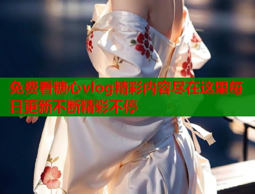 免费看糖心vlog精彩内容尽在这里每日更新不断精彩不停