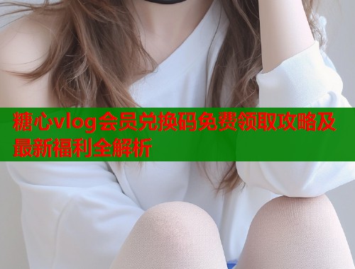 糖心vlog会员兑换码免费领取攻略及最新福利全解析