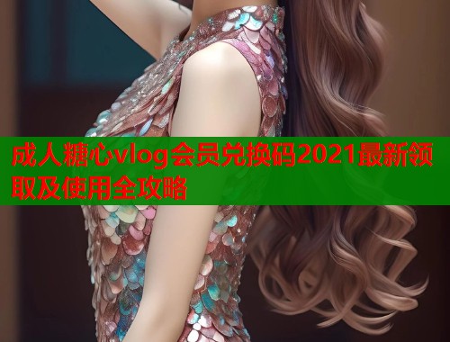 成人糖心vlog会员兑换码2021最新领取及使用全攻略