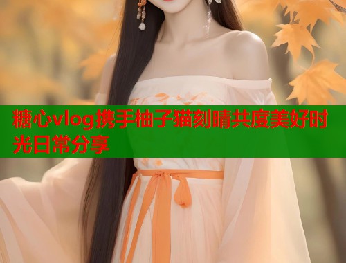 糖心vlog携手柚子猫刻晴共度美好时光日常分享
