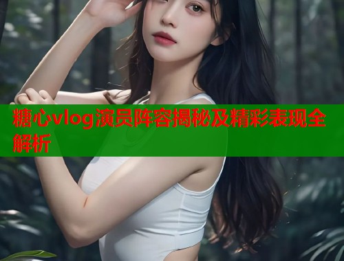 糖心vlog演员阵容揭秘及精彩表现全解析