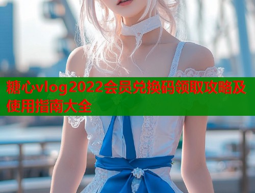 糖心vlog2022会员兑换码领取攻略及使用指南大全
