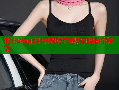 糖心vlog23号篮球宝贝精彩瞬间全记录