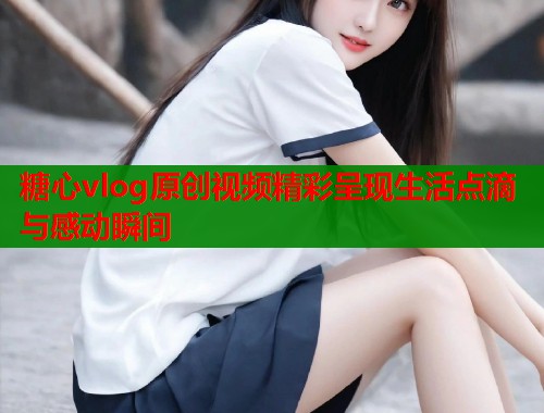 糖心vlog原创视频精彩呈现生活点滴与感动瞬间