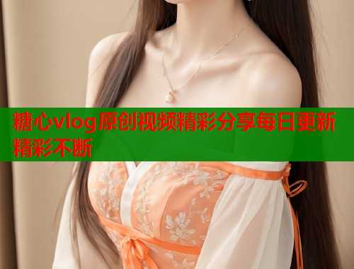 糖心vlog原创视频精彩分享每日更新精彩不断