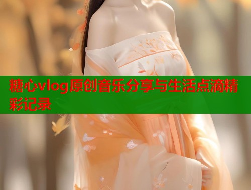 糖心vlog原创音乐分享与生活点滴精彩记录