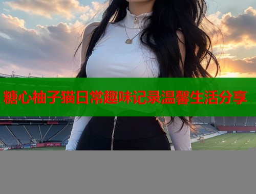 糖心柚子猫日常趣味记录温馨生活分享