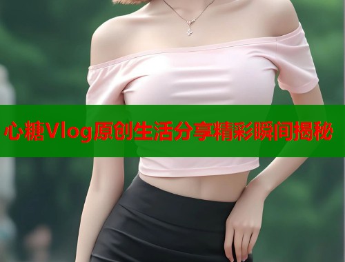 心糖Vlog原创生活分享精彩瞬间揭秘