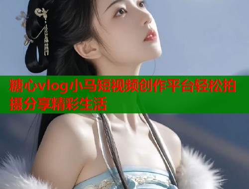 糖心vlog小马短视频创作平台轻松拍摄分享精彩生活
