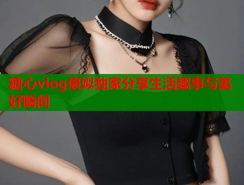 糖心vlog褒姒独家分享生活趣事与美好瞬间