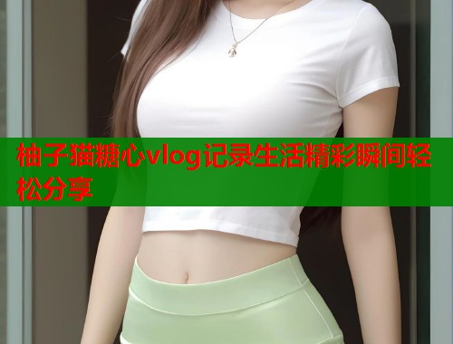 柚子猫糖心vlog记录生活精彩瞬间轻松分享