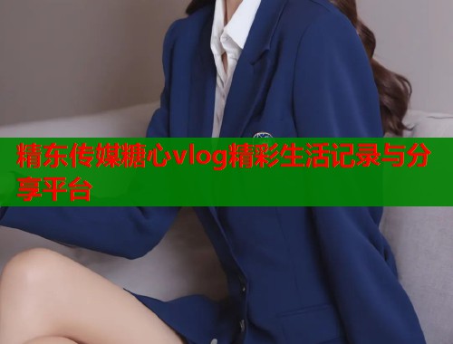 精东传媒糖心vlog精彩生活记录与分享平台