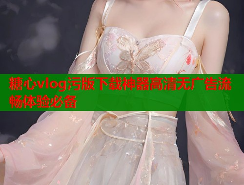 糖心vlog污版下载神器高清无广告流畅体验必备