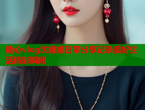 糖心vlog沈娜娜日常分享记录美好生活精彩瞬间
