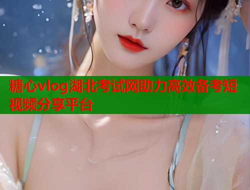 糖心vlog湖北考试网助力高效备考短视频分享平台